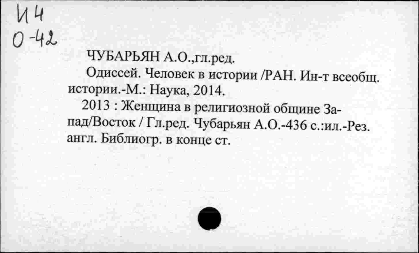 ﻿о-и
ЧУБАРЬЯН А.О.,гл.ред.
Одиссей. Человек в истории /РАН. Ин-т всеобщ. истории.-М.: Наука, 2014.
2013 : Женщина в религиозной общине За-пад/Восток / Гл.ред. Чубарьян А.О.-436 с.:ил.-Рез. англ. Библиогр. в конце ст.